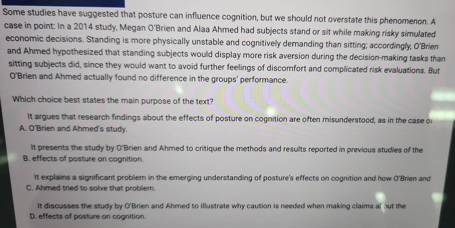 Some studies have suggested that posture can influence cognition, but we should not overstate this phenomenon. A
case in point: In a 2014 study, Megan O’Brien and Alaa Ahmed had subjects stand or sit while making risky simulated
economic decisions. Standing is more physically unstable and cognitively demanding than sitting; accordingly, O’Brien
and Ahmed hypothesized that standing subjects would display more risk aversion during the decision-making tasks than
sitting subjects did, since they would want to avoid further feelings of discomfort and complicated risk evaluations. But
O' 'Brien and Ahmed actually found no difference in the groups' performance.
Which choice best states the main purpose of the text?
It argues that research findings about the effects of posture on cognition are often misunderstood, as in the case o
A. O’Brien and Ahmed's study.
It presents the study by O’Brien and Ahmed to critique the methods and results reported in previous studies of the
B. effects of posture on cognition.
It explains a significant problem in the emerging understanding of posture’s effects on cognition and how O’Brien and
C. Ahmed tried to solve that problem.
It discusses the study by O’Brien and Ahmed to illustrate why caution is needed when making claims at out the
D. effects of posture on cognition.