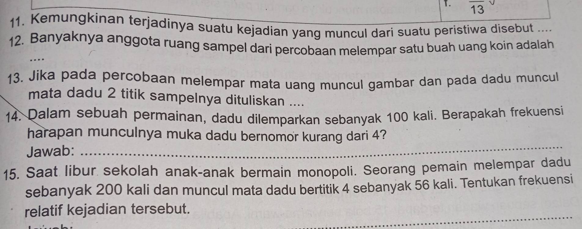 13 
13 
11. Kemungkinan terjadinya suatu kejadian yang muncul dari suatu peristiwa disebut .... 
12. Banyaknya anggota ruang sampel dari percobaan melempar satu buah uang koin adalah 
…. 
13. Jika pada percobaan melempar mata uang muncul gambar dan pada dadu muncul 
mata dadu 2 titik sampelnya dituliskan .... 
14. Dalam sebuah permainan, dadu dilemparkan sebanyak 100 kali. Berapakah frekuensi 
harapan munculnya muka dadu bernomor kurang dari 4? 
Jawab: 
_ 
15. Saat libur sekolah anak-anak bermain monopoli. Seorang pemain melempar dadu 
sebanyak 200 kali dan muncul mata dadu bertitik 4 sebanyak 56 kali. Tentukan frekuensi 
_ 
relatif kejadian tersebut.