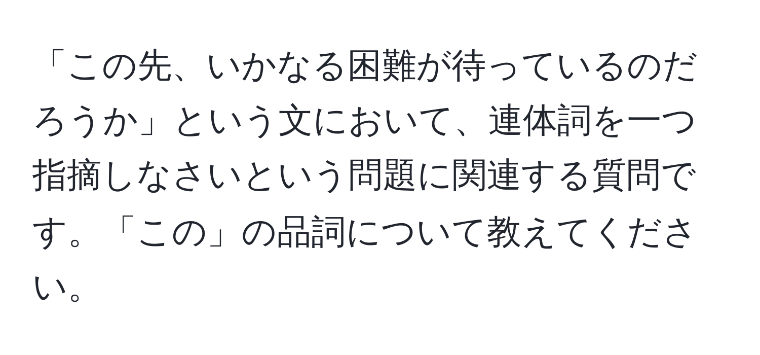 「この先、いかなる困難が待っているのだろうか」という文において、連体詞を一つ指摘しなさいという問題に関連する質問です。「この」の品詞について教えてください。