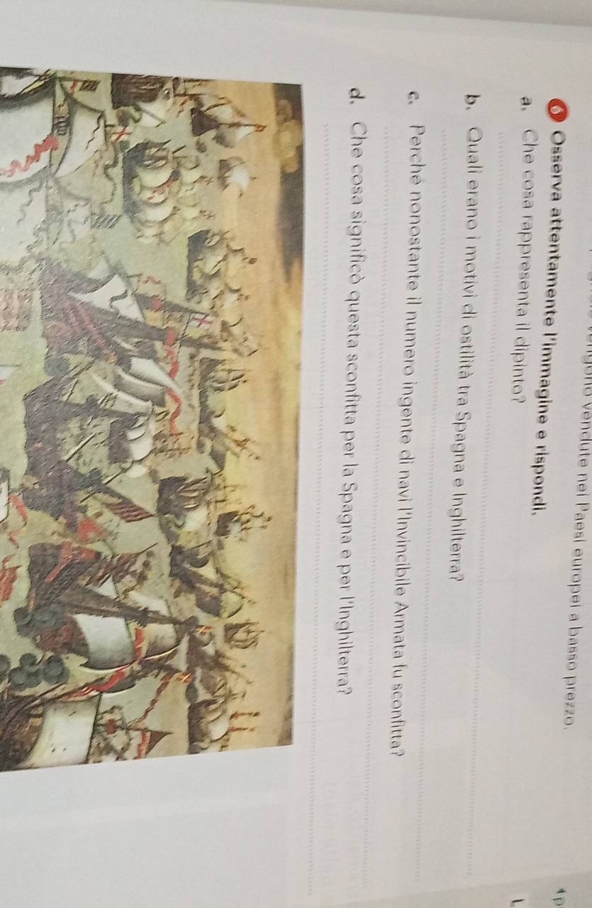 gunó vendute nei Paesi europei a basso prezzo. 
4 p 
O Osserva attentamente l'immagine e rispondi. 
_ 
a. Che cosa rappresenta il dipinto? 
L 
_ 
b. Quali erano i motivi di ostilità tra Spagna e Inghilterra? 
_ 
c. Perché nonostante il numero ingente di navi l'Invincibile Armata fu sconfitta? 
_ 
d. Che cosa significò questa sconfitta per la Spagna e per l'Inghilterra?