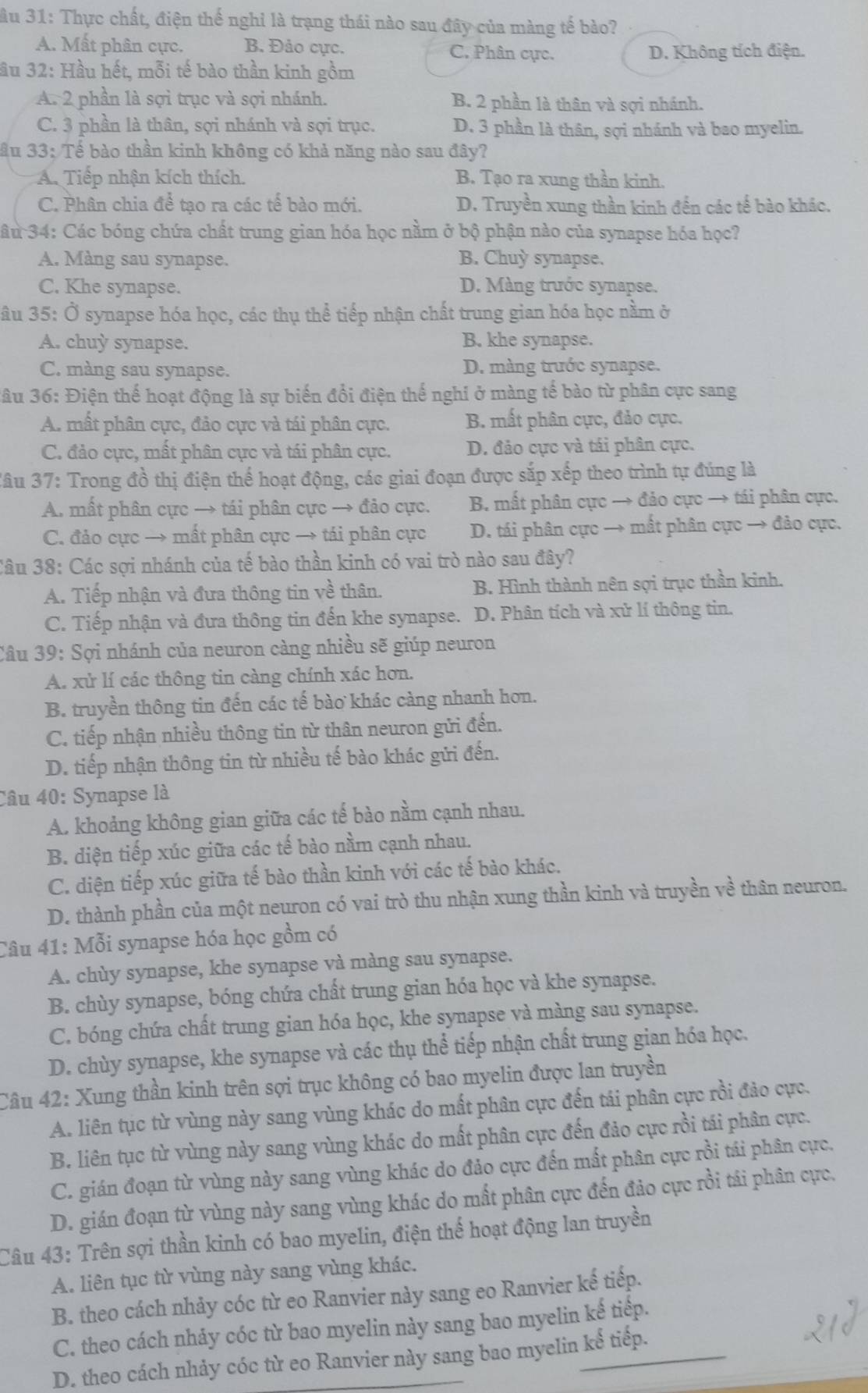 ầu 31: Thực chất, điện thế nghỉ là trạng thái nào sau đây của màng tế bào?
A. Mất phân cực. B. Đảo cực. C. Phân cực. D. Không tích điện.
ầu 32: Hầu hết, mỗi tế bào thần kinh gồm
A. 2 phần là sợi trục và sợi nhánh. B. 2 phần là thân và sợi nhánh.
C. 3 phần là thân, sợi nhánh và sợi trục. D. 3 phần là thân, sợi nhánh và bao myelin.
ầu 33: Tế bào thần kinh không có khả năng nào sau đây?
A. Tiếp nhận kích thích. B. Tạo ra xung thần kinh.
C. Phân chia để tạo ra các tế bào mới. D. Truyền xung thần kinh đến các tế bào khác.
Câu 34: Các bóng chứa chất trung gian hóa học nằm ở bộ phận nào của synapse hóa học?
A. Màng sau synapse. B. Chuỳ synapse.
C. Khe synapse. D. Màng trước synapse.
âu 35: Ở synapse hóa học, các thụ thể tiếp nhận chất trung gian hóa học nằm ở
A. chuy synapse. B. khe synapse.
C. màng sau synapse. D. màng trước synapse.
3âu 36: Điện thế hoạt động là sự biến đổi điện thế nghi ở màng tế bào từ phân cực sang
A. mất phân cực, đảo cực và tái phân cực. B. mất phân cực, đảo cực.
C. đảo cực, mất phân cực và tái phân cực. D. đảo cực và tái phân cực.
Câu 37: Trong đồ thị điện thể hoạt động, các giai đoạn được sắp xếp theo trình tự đúng là
A. mất phân cực → tái phân cực → đảo cực. B. mất phân cực → đảo cực → tái phân cực.
C. đảo cực → mất phân cực → tái phân cực D. tái phân cực → mất phân cực → đảo cực.
Câu 38: Các sợi nhánh của tế bào thần kinh có vai trò nào sau đây?
A. Tiếp nhận và đưa thông tin về thân. B. Hình thành nên sợi trục thần kinh.
C. Tiếp nhận và đưa thông tin đến khe synapse. D. Phân tích và xử lí thông tin.
Câu 39: Sợi nhánh của neuron càng nhiều sẽ giúp neuron
A. xử lí các thông tin càng chính xác hơn.
B. truyền thông tin đến các tế bào khác càng nhanh hơn.
C. tiếp nhận nhiều thông tin từ thân neuron gửi đến.
D. tiếp nhận thông tin từ nhiều tế bào khác gửi đến.
Câu 40: Synapse là
A. khoảng không gian giữa các tế bào nằm cạnh nhau.
B. diện tiếp xúc giữa các tế bào nằm cạnh nhau.
C. diện tiếp xúc giữa tế bào thần kinh với các tế bào khác.
D. thành phần của một neuron có vai trò thu nhận xung thần kinh và truyền về thân neuron.
Câu 41: Mỗi synapse hóa học gồm có
A. chùy synapse, khe synapse và màng sau synapse.
B. chùy synapse, bóng chứa chất trung gian hóa học và khe synapse.
C. bóng chứa chất trung gian hóa học, khe synapse và màng sau synapse.
D. chùy synapse, khe synapse và các thụ thể tiếp nhận chất trung gian hóa học.
Câu 42: Xung thần kinh trên sợi trục không có bao myelin được lan truyền
A. liên tục từ vùng này sang vùng khác do mất phân cực đến tái phân cực rồi đảo cực.
B. liên tục từ vùng này sang vùng khác do mất phân cực đến đảo cực rồi tái phân cực.
C. gián đoạn từ vùng này sang vùng khác do đảo cực đến mất phân cực rồi tái phân cực.
D. gián đoạn từ vùng này sang vùng khác do mất phân cực đến đảo cực rồi tái phân cực.
Câu 43: Trên sợi thần kinh có bao myelin, điện thể hoạt động lan truyền
A. liên tục từ vùng này sang vùng khác.
B. theo cách nhảy cóc từ eo Ranvier này sang eo Ranvier kế tiếp.
C. theo cách nhảy cóc từ bao myelin này sang bao myelin kế tiếp.
D. theo cách nhảy cóc từ eo Ranvier này sang bao myelin kể tiếp.