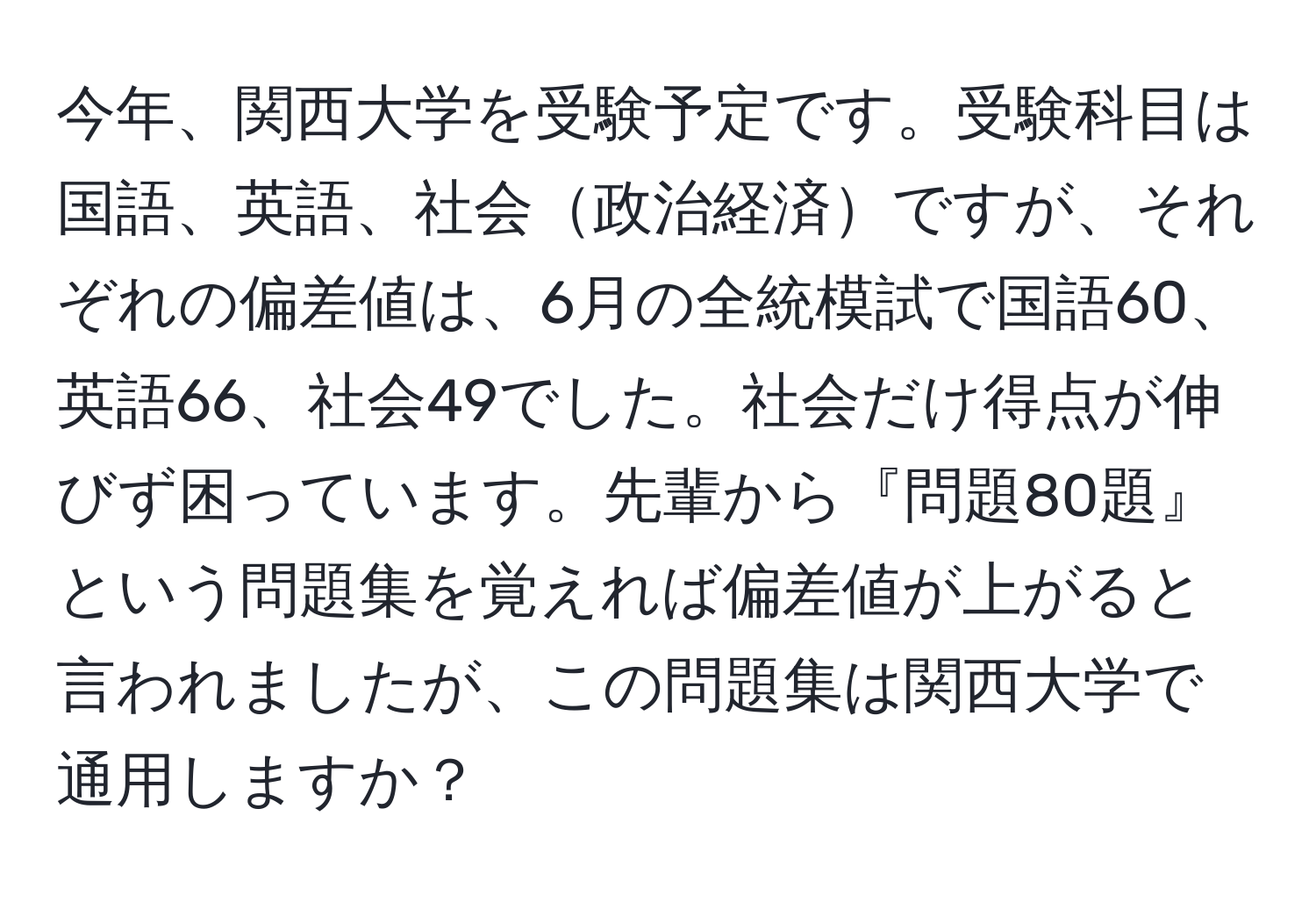 今年、関西大学を受験予定です。受験科目は国語、英語、社会政治経済ですが、それぞれの偏差値は、6月の全統模試で国語60、英語66、社会49でした。社会だけ得点が伸びず困っています。先輩から『問題80題』という問題集を覚えれば偏差値が上がると言われましたが、この問題集は関西大学で通用しますか？