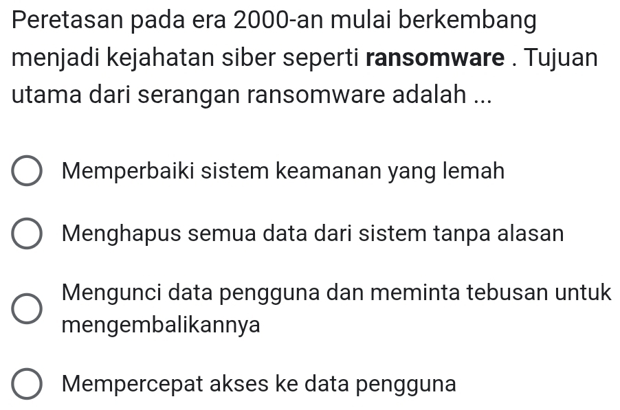 Peretasan pada era 2000 -an mulai berkembang
menjadi kejahatan siber seperti ransomware . Tujuan
utama dari serangan ransomware adalah ...
Memperbaiki sistem keamanan yang lemah
Menghapus semua data dari sistem tanpa alasan
Mengunci data pengguna dan meminta tebusan untuk
mengembalikannya
Mempercepat akses ke data pengguna