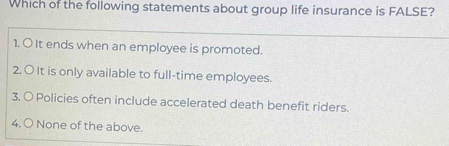 Which of the following statements about group life insurance is FALSE?
1. O It ends when an employee is promoted.
2. 〇 It is only available to full-time employees.
3. O Policies often include accelerated death benefit riders.
4. 〇 None of the above.