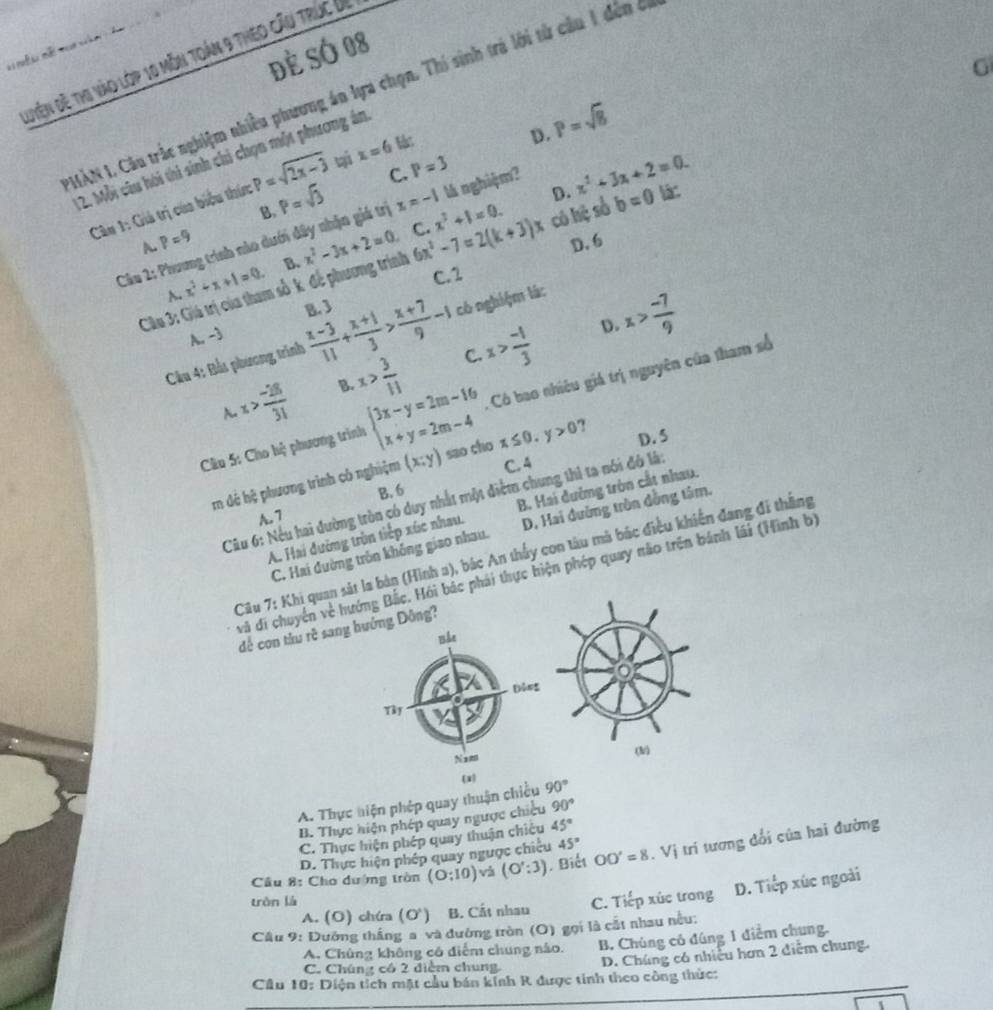 Để SÓ 08
Quyện đề thị vào lớp 10 môn toán 9 theo cầu trúc Úi
G
AN I. Câu trắc nghiệm nhiều phương án lựa chọn. Thí sinh trả lới từ cầu 1 đến ở
D. P=sqrt(8)
12. Mỗi câu hội thi sinh chi chọn một phương án
C. P=3
Câu 1: Giả trị của biểu thức P=sqrt(2x-3) ti x=6 l:
P=sqrt(3)
D. x^2+3x+2=0.
B.
Câu 2: Phương trình nào dưới đây nhận giá trị x=-1 x^2+1=0. lá nghiệm?
A. p=9
D. 6
Câu 3: Giá trị của tham số k để phương trình x^2-3x+2=0 C. 6x^2-7=2(k+3)x có hệ số b=0 l:
C.2
A. x^2+x+1=0 B.
B. 3
Câu 4: Bắu phương trình  (x-3)/11 + (x+1)/3 > (x+7)/9 -1 có nghiệm lá:
A. -3
x> (-28)/31  B. x> 3/11  C. x> (-1)/3  D. x> (-7)/9 
A.
Có bao nhiêu giá trị nguyên của tham số
Câu 5: Cho hệ phương trình beginarrayl 3x-y=2m-16 x+y=2m-4endarray. sao cho x≤ 0.y>0 D. 5
rm dẻ hệ phương trình có nghiệm (x;y) C. 4
B. 6
Câu 6: Nếu hai đường tròn có duy nhất một điểm chung thì ta nói đó là:
A. Hai đường trùn tiếp xúc nhau. B. Hai đường tròn cất nhau.
A. 7
C. Hai đường trồn không giao nhau. D. Hai đường tròn đồng tâm.
Câu 7: Khi quan sát la bản (Hình a), bác An thấy con tàu mà bác điều khiến đang đi thắng
và di chuyển về hướng Bắc. Hỏi bác phái thực hiện phép quay não trên bánh lái (Hình b)
để con tàu rề sang hớng Đông?
(h
(x)
A. Thực hiện phép quay thuận chiều 90°
B. Thực hiện phép quay ngược chicu 90°
C. Thực hiện phép quay thuận chiêu 45°
D. Thực hiện phép quay ngược chiều 45°
Câu 8: Cho dường tròn (0:10) và (O':3). Biết OO'=8. Vị trí tương đổi của hai đường
tròn là
Câu 9: Dướng thắng a và đường tròn (O) gọi là cắt nhau nều: C. Tiếp xúc trong D. Tiếp xúc ngoài
A. (O) chíra (O^(wedge)) B. Cất nhau
A. Chủng không có diểm chung nào. B. Chúng có đúng 1 điểm chung.
C. Chúng có 2 diểm chung. D. Chúng có nhiều hơn 2 diễm chung.
Cầu 10: Diện tích mặt cầu bán kinh R được tinh theo công thức: