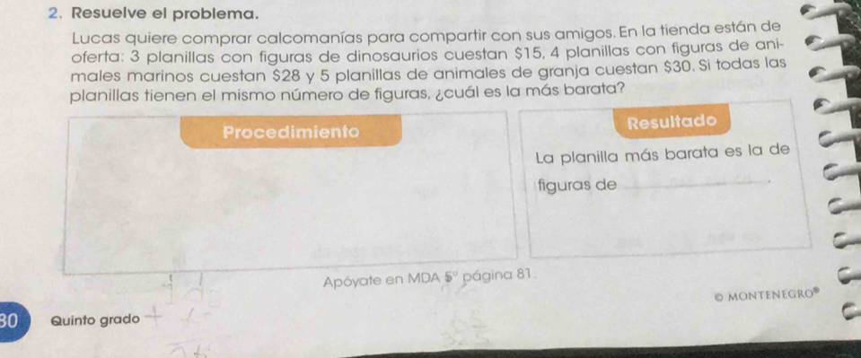 Resuelve el problema. 
Lucas quiere comprar calcomanías para compartir con sus amigos. En la tienda están de 
oferta: 3 planillas con figuras de dinosaurios cuestan $15, 4 planillas con figuras de ani- 
males marinos cuestan $28 y 5 planillas de animales de granja cuestan $30. Si todas las 
planillas tienen el mismo número de figuras, ¿cuál es la más barata? 
Procedimiento Resultado 
La planilla más barata es la de 
figuras de 
_ 
Apóyate en MDA 5° página 81. 
© monteneGro
30 Quinto grado