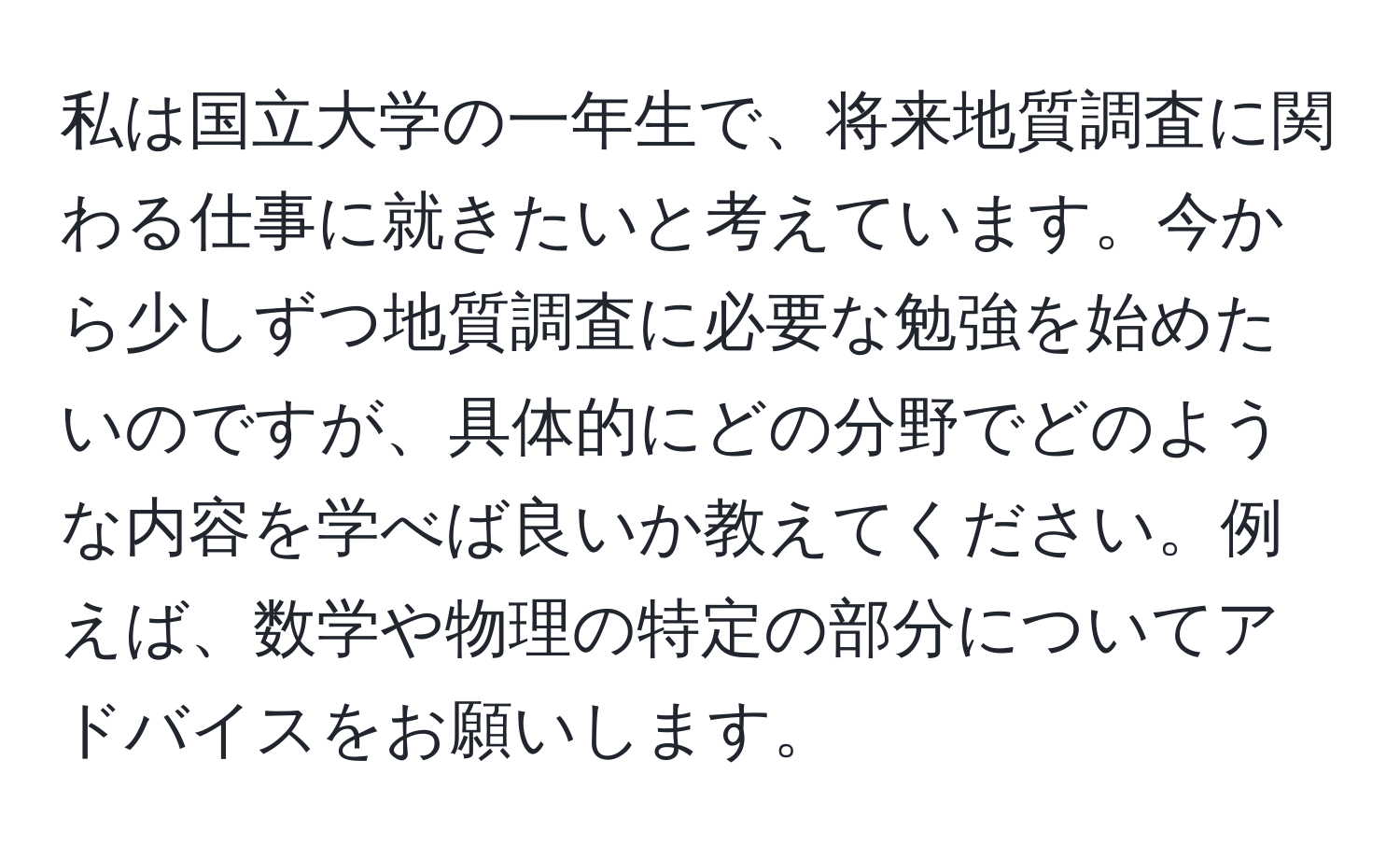 私は国立大学の一年生で、将来地質調査に関わる仕事に就きたいと考えています。今から少しずつ地質調査に必要な勉強を始めたいのですが、具体的にどの分野でどのような内容を学べば良いか教えてください。例えば、数学や物理の特定の部分についてアドバイスをお願いします。