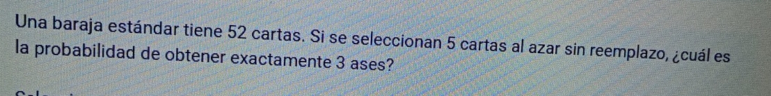 Una baraja estándar tiene 52 cartas. Si se seleccionan 5 cartas al azar sin reemplazo, ¿cuál es 
la probabilidad de obtener exactamente 3 ases?