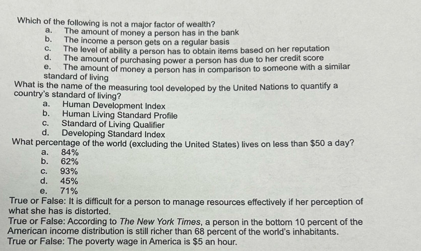 Which of the following is not a major factor of wealth?
a. The amount of money a person has in the bank
b. The income a person gets on a regular basis
c. The level of ability a person has to obtain items based on her reputation
d. The amount of purchasing power a person has due to her credit score
e. The amount of money a person has in comparison to someone with a similar
standard of living
What is the name of the measuring tool developed by the United Nations to quantify a
country's standard of living?
a. Human Development Index
b. Human Living Standard Profile
c. Standard of Living Qualifier
d. Developing Standard Index
What percentage of the world (excluding the United States) lives on less than $50 a day?
a. 84%
b. 62%
c. 93%
d. 45%
e. 71%
True or False: It is difficult for a person to manage resources effectively if her perception of
what she has is distorted.
True or False: According to The New York Times, a person in the bottom 10 percent of the
American income distribution is still richer than 68 percent of the world's inhabitants.
True or False: The poverty wage in America is $5 an hour.