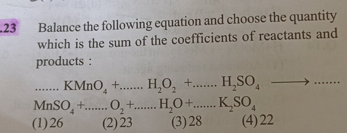 .23 Balance the following equation and choose the quantity
which is the sum of the coefficients of reactants and
products :...KMnO_4+....H_2O_2+...H_2SO_4to .......
MnSO_4+...O_2+....H_2O+......K_2SO_4°
(1) 26 (2) 23 (3) 28 (4) 22