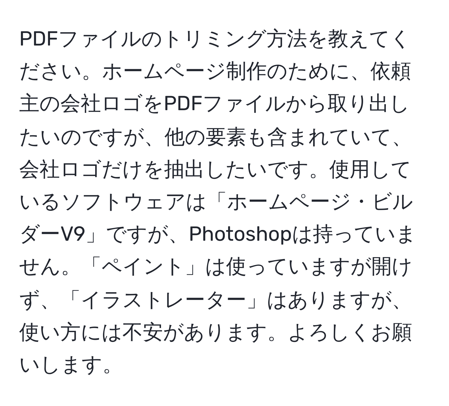 PDFファイルのトリミング方法を教えてください。ホームページ制作のために、依頼主の会社ロゴをPDFファイルから取り出したいのですが、他の要素も含まれていて、会社ロゴだけを抽出したいです。使用しているソフトウェアは「ホームページ・ビルダーV9」ですが、Photoshopは持っていません。「ペイント」は使っていますが開けず、「イラストレーター」はありますが、使い方には不安があります。よろしくお願いします。