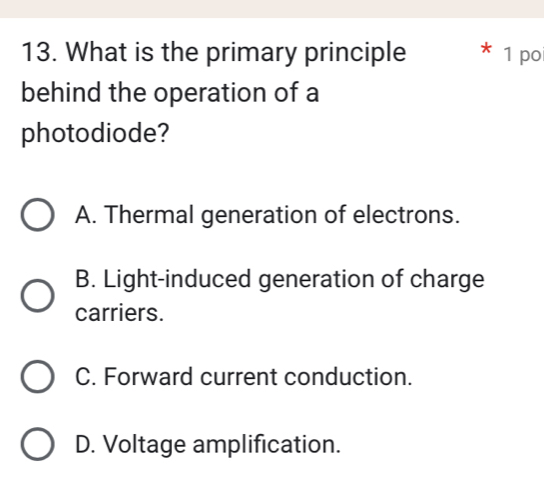 What is the primary principle 1 po
behind the operation of a
photodiode?
A. Thermal generation of electrons.
B. Light-induced generation of charge
carriers.
C. Forward current conduction.
D. Voltage amplification.