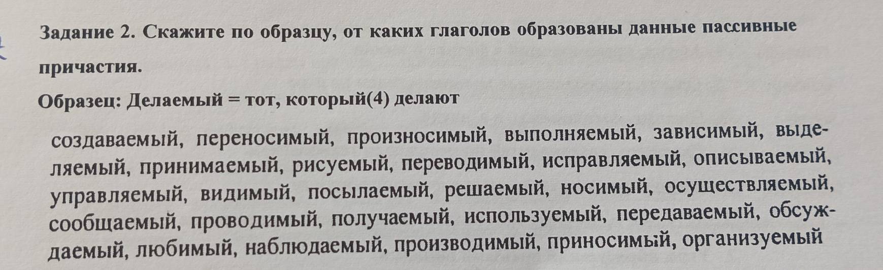 Задание 2. Скажите по образцу, от каких глаголов образованы данные пассивные
причастия.
Образец: Делаемьй = тοт, которьй(4) делают
создаваемый, πереносимый, πроизносимый, выполняемый, зависимый, выде-
ляемый, πринимаемый, рисуемый, πереводимый, нсправляемый, описываемый,
уπравляемый, видимый, πосылаемый, решаемый, носимый, осушествляемый,
сообШаемый, πроводимый, πолучаемый, нспользуемый, πередаваемый, обсуж-
даемый, любимый, наблюдаемый, πроизводимый, πрнносимый, организуемый