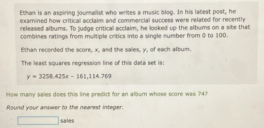 Ethan is an aspiring journalist who writes a music blog. In his latest post, he 
examined how critical acclaim and commercial success were related for recently 
released albums. To judge critical acclaim, he looked up the albums on a site that 
combines ratings from multiple critics into a single number from 0 to 100. 
Ethan recorded the score, x, and the sales, y, of each album. 
The least squares regression line of this data set is:
y=3258.425x-161,114.769
How many sales does this line predict for an album whose score was 74? 
Round your answer to the nearest integer. 
□ sales