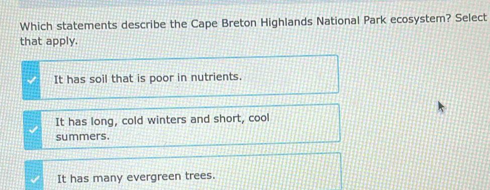 Which statements describe the Cape Breton Highlands National Park ecosystem? Select
that apply.
It has soil that is poor in nutrients.
It has long, cold winters and short, cool
summers.
It has many evergreen trees.