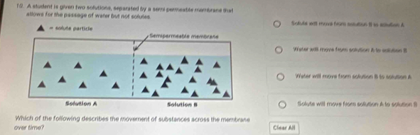 A student is given two sofutions, sepanted by a semi permeatite membrane that
allows for the passage of water but not solutes. Sotute will moue from sesution il to ectutien A
= solute particle
Water will move from solution A to eolution B
Water will move from solution B to solution A
Solute will move from solution A to solution B
Which of the following describes the moverent of substances across the membrane
over time? Clear All