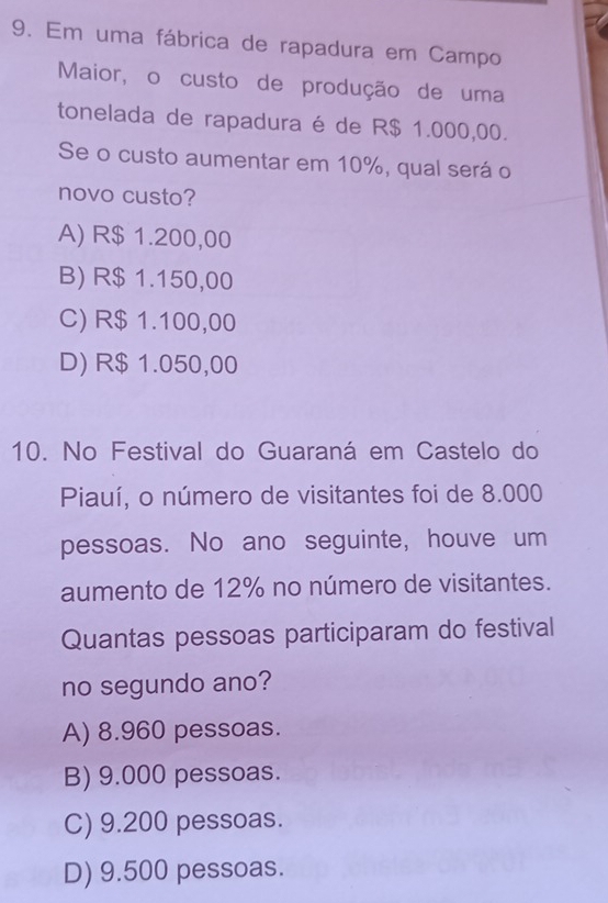 Em uma fábrica de rapadura em Campo
Maior, o custo de produção de uma
tonelada de rapadura é de R$ 1.000,00.
Se o custo aumentar em 10%, qual será o
novo custo?
A) R$ 1.200,00
B) R$ 1.150,00
C) R$ 1.100,00
D) R$ 1.050,00
10. No Festival do Guaraná em Castelo do
Piauí, o número de visitantes foi de 8.000
pessoas. No ano seguinte, houve um
aumento de 12% no número de visitantes.
Quantas pessoas participaram do festival
no segundo ano?
A) 8.960 pessoas.
B) 9.000 pessoas.
C) 9.200 pessoas.
D) 9.500 pessoas.