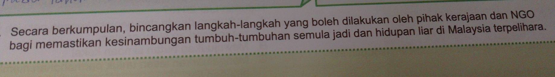 Secara berkumpulan, bincangkan langkah-langkah yang boleh dilakukan oleh pihak kerajaan dan NGO 
bagi memastikan kesinambungan tumbuh-tumbuhan semula jadi dan hidupan liar di Malaysia terpelihara.