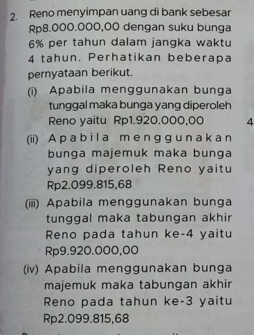 Reno menyimpan uang di bank sebesar
Rp8.000.000,00 dengan suku bunga
6% per tahun dalam jangka waktu
4 tahun. Perhatikan beberapa 
pernyataan berikut. 
(i) Apabila menggunakan bunga 
tunggal maka bunga yang diperoleh 
Reno yaitu Rp1.920.000,00 4 
(ii) A p a b i l a m e n g g u n a k a n 
bunga majemuk maka bunga 
yang diperoleh Reno yaitu
Rp2.099.815,68
(iii) Apabila menggunakan bunga 
tunggal maka tabungan akhir 
Reno pada tahun ke- 4 yaitu
Rp9.920.000,00
(iv) Apabila menggunakan bunga 
majemuk maka tabungan akhir 
Reno pada tahun ke -3 yaitu
Rp2.099.815,68