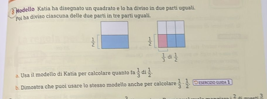 Modello Katia ha disegnato un quadrato e lo ha diviso in due parti uguali.
Poi ha diviso ciascuna delle due parti in tre parti uguali.
. Usa il modello di Katia per calcolare quanto fa  1/3  di  1/2 .
b. Dimostra che puoi usare lo stesso modello anche per calcolare  1/3 ·  1/2 · O esercízio guída 1
: 2 à ma 3