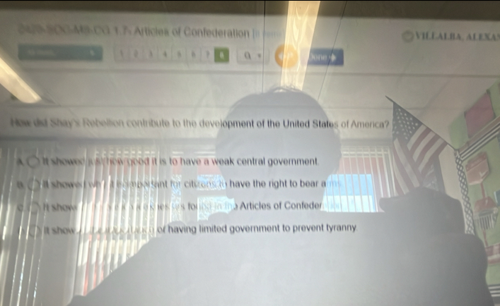 246-S0G-M3-CG 1.7- Articles of Confederation = VILEALBA, ALEXAS
. A 4 ? a, one
Howdid Shay's Rebellion contribute to the development of the United States of America?
A It showed just how good it is to have a weak central government .
a shewed wh' it iscimpersant for citizens to have the right to bear a
It show y e s n a e s nes ses for in Articles of Confeder
t show e ee akh or having limited government to prevent tyranny .