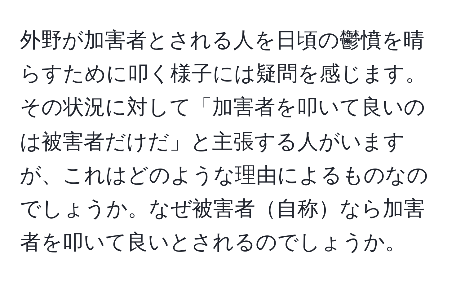 外野が加害者とされる人を日頃の鬱憤を晴らすために叩く様子には疑問を感じます。その状況に対して「加害者を叩いて良いのは被害者だけだ」と主張する人がいますが、これはどのような理由によるものなのでしょうか。なぜ被害者自称なら加害者を叩いて良いとされるのでしょうか。