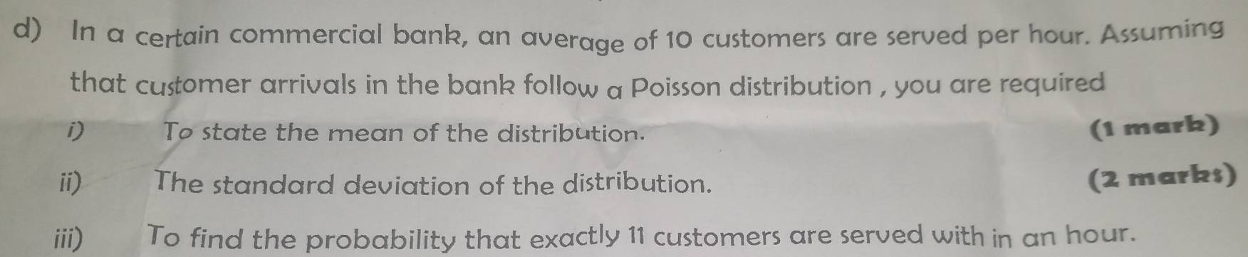 In a certain commercial bank, an average of 10 customers are served per hour. Assuming 
that customer arrivals in the bank follow a Poisson distribution , you are required 
i) To state the mean of the distribution. (1 mark) 
ii) The standard deviation of the distribution. 
(2 marks) 
iii) To find the probability that exactly 11 customers are served with in an hour.