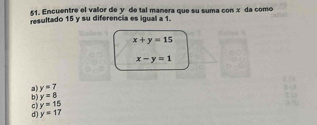 Encuentre el valor de y de tal manera que su suma con x da como
resultado 15 y su diferencia es igual a 1.
x+y=15
x-y=1
a) y=7 84d
b) y=8
c) y=15
d) y=17