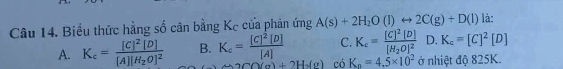 Biểu thức hằng số cân bằng Kc cửa phản ứng A(s)+2H_2O(l)rightarrow 2C(g)+D(l) là:
C. K_c=frac [C]^2[D][H_2O]^2 D. K_c=[C]^2[D]
A. K_c=frac [C]^2[D][A][H_2O]^2 B. K_c=frac [C]^2[D][A] có K_n=4.5* 10^2 ở nhiệt độ 825K.
2CO(g)+2H_2(g)