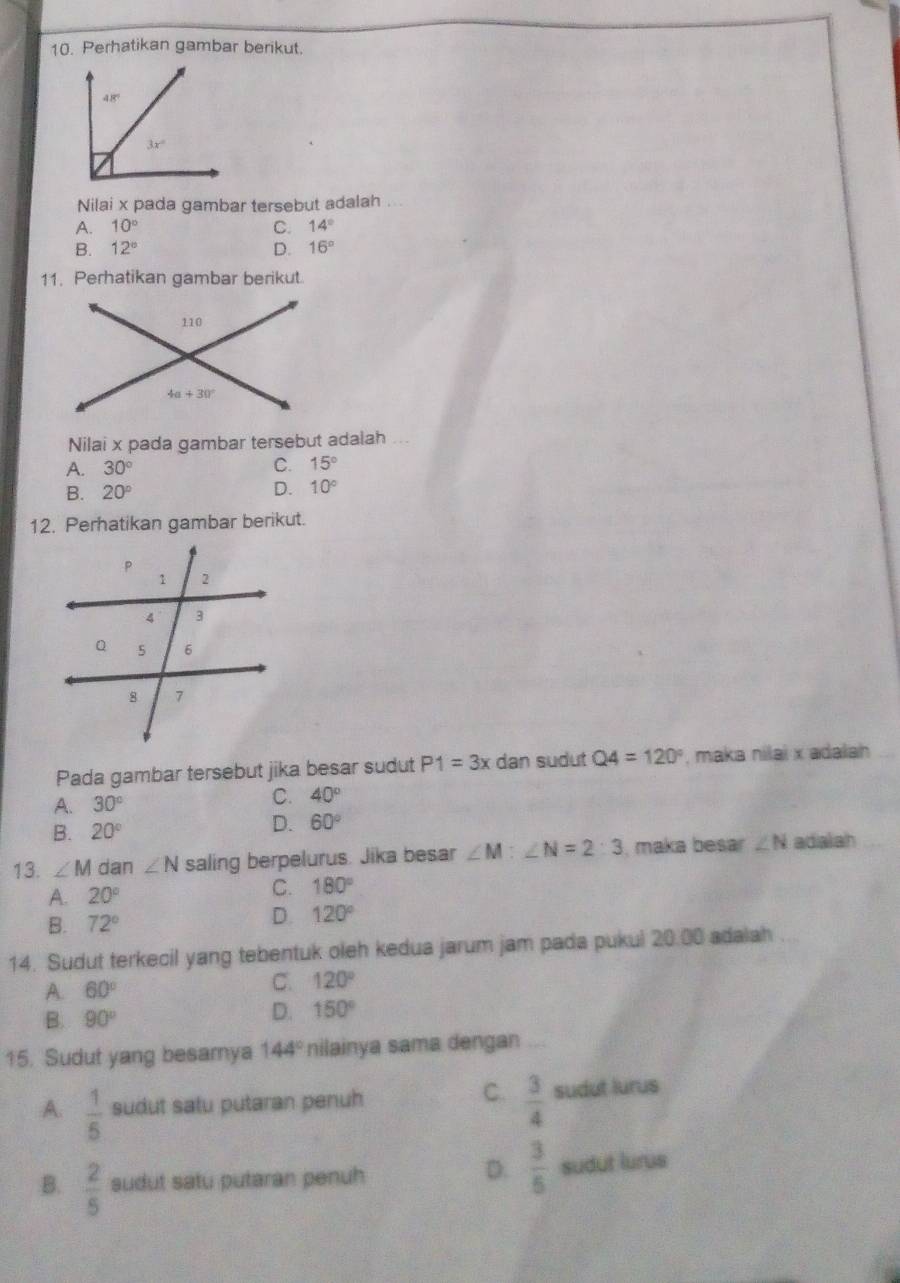 Perhatikan gambar berikut.
48°
3x°
Nilai x pada gambar tersebut adalah ...
A. 10° C. 14°
B. 12° D. 16°
11. Perhatikan gambar berikut.
Nilai x pada gambar tersebut adalah ...
A. 30° C. 15°
B. 20° D. 10°
12. Perhatikan gambar berikut.
Pada gambar tersebut jika besar sudut P1=3x dan sudut Q4=120° , maka nilai x adalah
A. 30°
C. 40°
B. 20°
D. 60°
13. ∠ M dan ∠ N saling berpelurus. Jika besar ∠ M:∠ N=2:3 , maka besar ∠ N adialah
A. 20°
C. 180°
B. 72°
D. 120°
14. Sudut terkecil yang tebentuk oleh kedua jarum jam pada pukul 20.00 adalah
A. 60°
C. 120°
B. 90°
D. 150°
15. Sudut yang besamya 144° nilainya sama dengan_
C.  3/4 
A.  1/5  sudut satu putaran penuh sudut lurus
D.  3/5 
B.  2/5  sudut satu putaran penuh sudut lurus