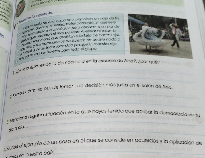 dión de participación clu ei po 
o can cación 
r l 
mbre * Resuelve lo siguiente. 
conser 
En la escuela de Ana cada año organizan un viaje de fin 
de curso, Durante el recreo, todos comentarón que este 
les año les gustaría ir al zoológico para conocer a un par de 
irafas que nacieron el mes pasado. Al entrar al salón, la 
maestra mencionó que asistirían a la feria de danzas típi 
cas. Ana y sus compañeros decidieron no decirle nada a 
la maestra de su inconformidad porque la maestra dija 
que ya tenían los boletos para todo el grupo 
_ 
_ 
1. ¿Se está ejerciendo la democracia en la escuela de Ana?, ¿por qué? 
_ 
2. Escribe cómo se puede tomar una decisión más justa en el salón de Ana. 
_ 
_ 
3, Menciona alguna situación en la que hayas tenido que aplicar la democracia en tu 
_ 
día a día. 
_ 
4. Escribe el ejemplo de un caso en el que se consideren acuerdos y la aplicación de 
rmas en nuestro país.