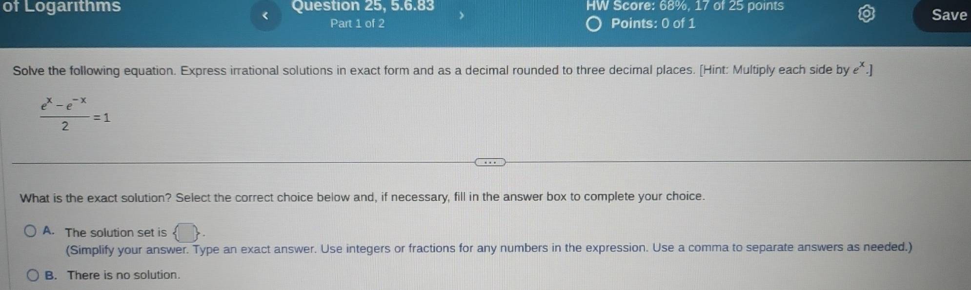 of Logarıthms Question 25, 5.6.83 HW Score: 68%, 17 of 25 points
< Save
Part 1 of 2 Points: 0 of 1
Solve the following equation. Express irrational solutions in exact form and as a decimal rounded to three decimal places. [Hint: Multiply each side by e
 (e^x-e^(-x))/2 =1
What is the exact solution? Select the correct choice below and, if necessary, fill in the answer box to complete your choice.
A. The solution set is  □ . 
(Simplify your answer. Type an exact answer. Use integers or fractions for any numbers in the expression. Use a comma to separate answers as needed.)
B. There is no solution.