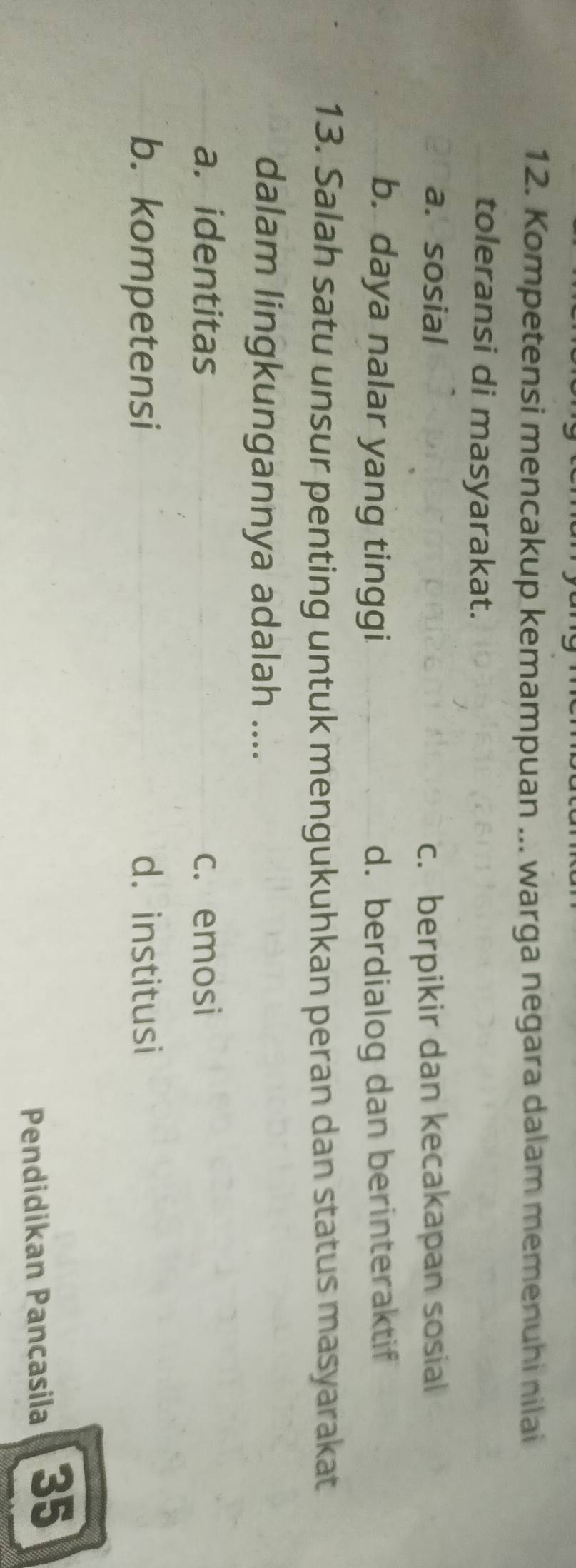 Kompetensi mencakup kemampuan ... warga negara dalam memenuhi nilai
toleransi di masyarakat.
a. sosial c. berpikir dan kecakapan sosial
b. daya nalar yang tinggi d. berdialog dan berinteraktif
13. Salah satu unsur penting untuk mengukuhkan peran dan status masyarakat
dalam lingkungannya adalah ....
a. identitas c. emosi
b. kompetensi d. institusi
Pendidikan Pancasila 35