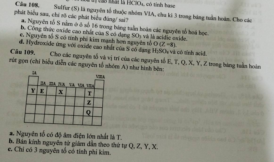 Đà tị cao nhất là HClO4, có tính base
Câu 108. Sulfur (S) là nguyên tố thuộc nhóm VIA, chu kì 3 trong bảng tuần hoàn. Cho các
phát biểu sau, chỉ rõ các phát biểu đúng/ sai?
a. Nguyên tố S nằm ở ô số 16 trong bảng tuần hoàn các nguyên tố hoá học.
b. Công thức oxide cao nhất của S có dạng SO_3 và là acidic oxide.
c. Nguyên tố S có tính phi kim mạnh hơn nguyên tố O(Z=8).
d. Hydroxide ứng với oxide cao nhất của S có dạng H_2SO_4 và có tính acid.
Câu 109. Cho các nguyên tố và vị trí của các nguyên tố E, T, Q, X, Y, Z trong bảng tuần hoàn
rút gọn (chỉ biểu diễn các nguyên tố nhóm A) như hình bên:
IA
VIIIA
IA ⅢA IVA VA ⅥA VIA
Y E x T
z
Q
a. Nguyên tố có độ âm điện lớn nhất là T.
b. Bán kính nguyên tử giảm dần theo thứ tự Q, Z, Y, X.
c. Chỉ có 3 nguyên tố có tính phi kim.