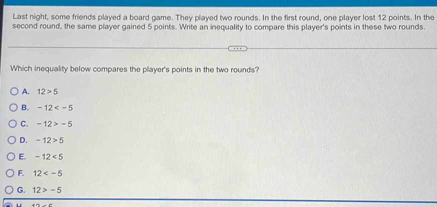 Last night, some friends played a board game. They played two rounds. In the first round, one player lost 12 points. In the
second round, the same player gained 5 points. Write an inequality to compare this player's points in these two rounds.
Which inequality below compares the player's points in the two rounds?
A. 12>5
B. -12
C. -12>-5
D. -12>5
E. -12<5</tex>
F. 12
G. 12>-5
4Omega ∠ E