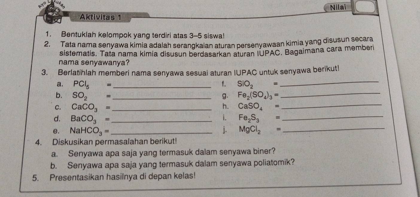 ayo 
Nilai 
Aktivitas 1 
1. Bentuklah kelompok yang terdiri atas 3 - 5 siswa! 
2. Tata nama senyawa kimia adalah serangkaian aturan persenyawaan kimia yang disusun secara 
sistematis. Tata nama kimia disusun berdasarkan aturan IUPAC. Bagaimana cara memberi 
nama senyawanya? 
_ 
3. Berlatihlah memberi nama senyawa sesuai aturan IUPAC untuk senyawa berikut! 
_ 
a. PCl_5 = _f. SiO_2=
_ 
b. SO_2= _g. Fe_2(SO_4)_3=
C. CaCO_3= _ h. CaSO_4=
d. BaCO_3= _ i. Fe_2S_3=
_ 
e. NaHCO_3= _j. MgCl_2= _ 
4. Diskusikan permasalahan berikut! 
a. Senyawa apa saja yang termasuk dalam senyawa biner? 
b. Senyawa apa saja yang termasuk dalam senyawa poliatomik? 
5. Presentasikan hasilnya di depan kelas!