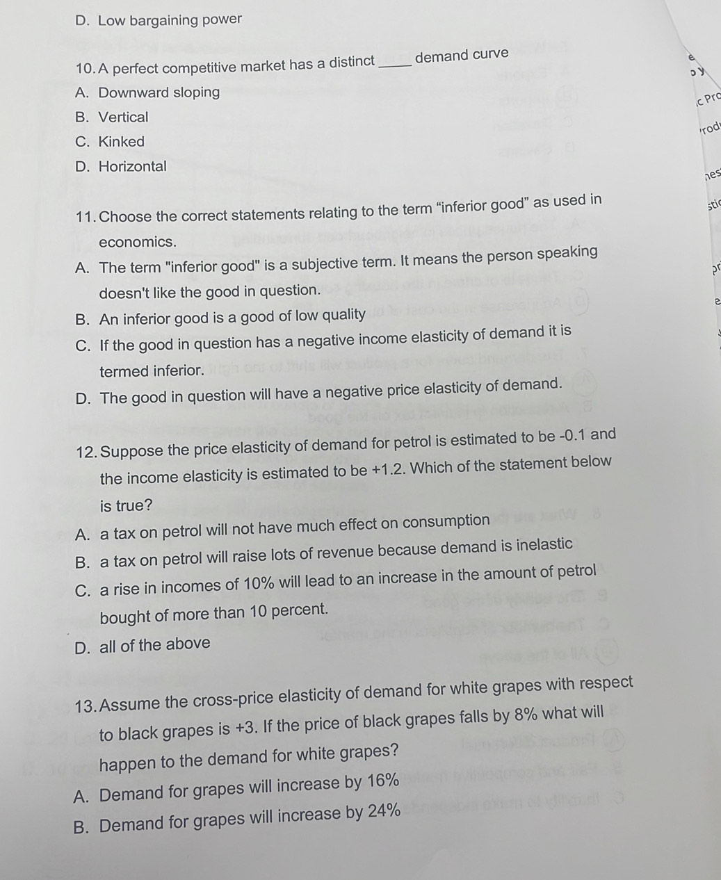 D. Low bargaining power
10. A perfect competitive market has a distinct _demand curve
。y
A. Downward sloping
c Prc
B. Vertical
rod
C. Kinked
D. Horizontal
hes
11. Choose the correct statements relating to the term “inferior good” as used in
stic
economics.
A. The term "inferior good" is a subjective term. It means the person speaking
pr
doesn't like the good in question.
B. An inferior good is a good of low quality
C. If the good in question has a negative income elasticity of demand it is
termed inferior.
D. The good in question will have a negative price elasticity of demand.
12. Suppose the price elasticity of demand for petrol is estimated to be -0.1 and
the income elasticity is estimated to be +1.2. Which of the statement below
is true?
A. a tax on petrol will not have much effect on consumption
B. a tax on petrol will raise lots of revenue because demand is inelastic
C. a rise in incomes of 10% will lead to an increase in the amount of petrol
bought of more than 10 percent.
D. all of the above
13.Assume the cross-price elasticity of demand for white grapes with respect
to black grapes is +3. If the price of black grapes falls by 8% what will
happen to the demand for white grapes?
A. Demand for grapes will increase by 16%
B. Demand for grapes will increase by 24%