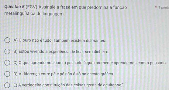 (FGV) Assinale a frase em que predomina a função * 1 pont
metalinguística de linguagem.
A) O ouro não é tudo. Também existem diamantes.
B) Estou vivendo a experiência de ficar sem dinheiro.
C) O que aprendemos com o passado é que raramente aprendemos com o passado.
D) A diferença entre pê e pé não é só no acento gráfico.
E) A verdadeira constituição das coisas gosta de ocultar-se.'