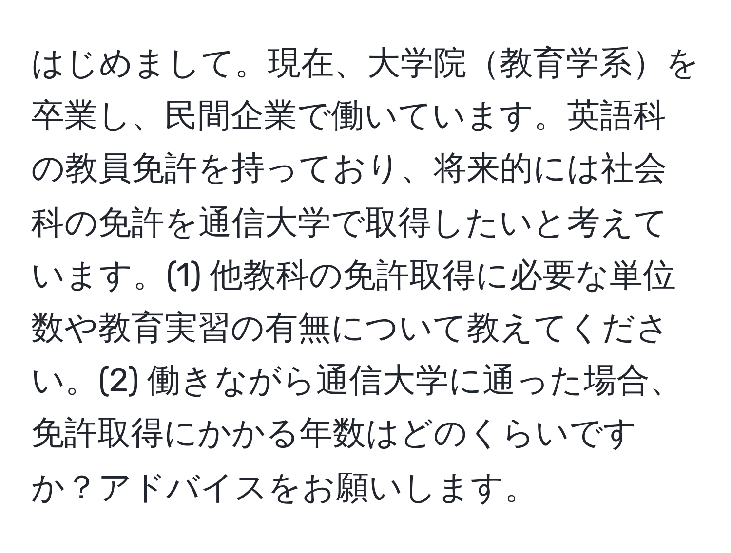 はじめまして。現在、大学院教育学系を卒業し、民間企業で働いています。英語科の教員免許を持っており、将来的には社会科の免許を通信大学で取得したいと考えています。(1) 他教科の免許取得に必要な単位数や教育実習の有無について教えてください。(2) 働きながら通信大学に通った場合、免許取得にかかる年数はどのくらいですか？アドバイスをお願いします。