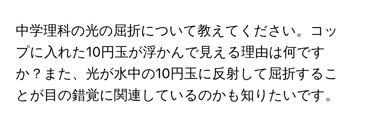 中学理科の光の屈折について教えてください。コップに入れた10円玉が浮かんで見える理由は何ですか？また、光が水中の10円玉に反射して屈折することが目の錯覚に関連しているのかも知りたいです。