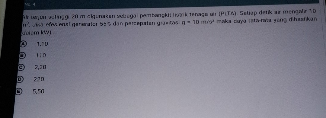 No. 4
Air terjun setinggi 20 m digunakan sebagai pembangkit listrik tenaga air (PLTA). Setiap detik air mengalir 10
n^3 Jika efesiensi generator 55% dan percepatan gravitasi g=10m/s^2 maka daya rata-rata yang dihasilkan
dalam kW) ...
A 1,10
110
c 2,20
D 220
5,50