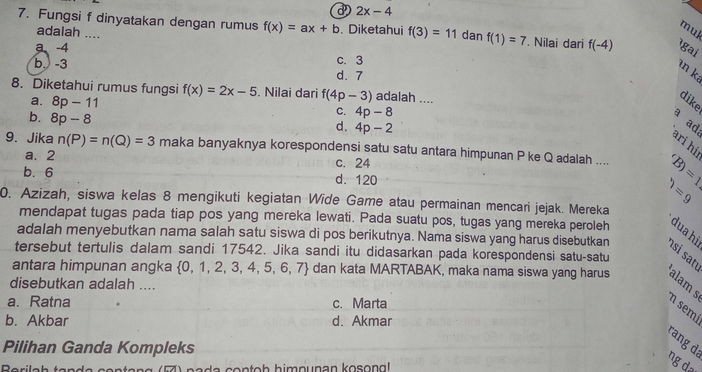 d 2x-4
7. Fungsi f dinyatakan dengan rumus f(x)=ax+b. Diketahui f(3)=11 dan f(1)=7. Nilai dari f(-4)
adalah ....
mul
a -4 igai
c. 3
b. -3 d. 7
an k²
8. Diketahui rumus fungsi f(x)=2x-5. Nilai dari f(4p-3) adalah ....
a. 8p-11
dike
b. 8p-8
C. 4p-8
a ad
d. 4p-2
ari hi
9. Jika n(P)=n(Q)=3 maka banyaknya korespondensi satu satu antara himpunan P ke Q adalah ....
a. 2 c. 24
b. 6 d. 120
'B)=1
)=9
0. Azizah, siswa kelas 8 mengikuti kegiatan Wide Game atau permainan mencari jejak. Mereka
mendapat tugas pada tiap pos yang mereka lewati. Pada suatu pos, tugas yang mereka peroleh
dua hi
adalah menyebutkan nama salah satu siswa di pos berikutnya. Nama siswa yang harus disebutkan
tersebut tertulis dalam sandi 17542. Jika sandi itu didasarkan pada korespondensi satu-satu
ɑsi satı
antara himpunan angka  0,1,2,3,4,5,6,7 dan kata MARTABAK, maka nama siswa yang harus
disebutkan adalah ....
alam s
a. Ratna c. Marta
n semi
b. Akbar d. Akmar
rang d
Pilihan Ganda Kompleks
a contoh himpunan kosond 
ng da