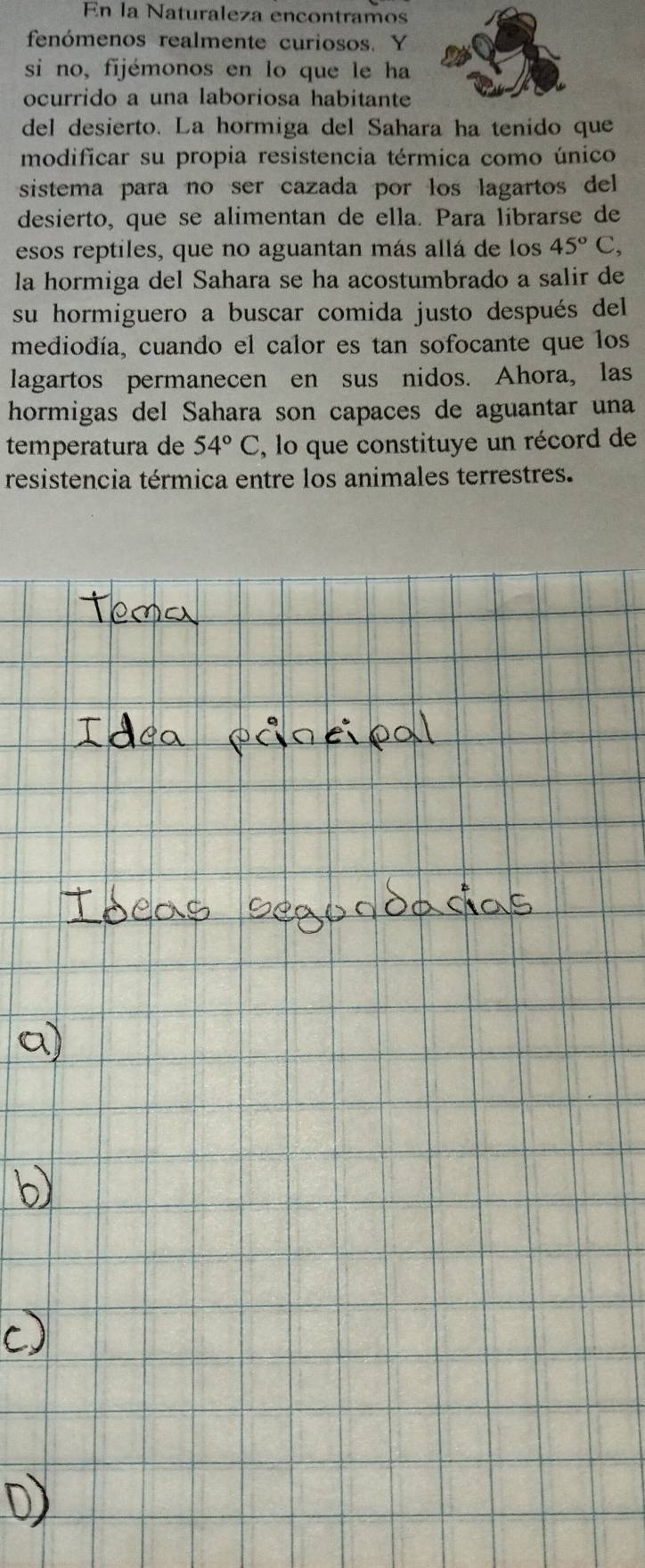 En la Naturaleza encontramos 
fenómenos realmente curiosos. Y 
si no, fijémonos en lo que le ha 
ocurrido a una laboriosa habitante 
del desierto. La hormiga del Sahara ha tenido que 
modificar su propia resistencia térmica como único 
sistema para no ser cazada por los lagartos del 
desierto, que se alimentan de ella. Para librarse de 
esos reptiles, que no aguantan más allá de los 45°C, 
la hormiga del Sahara se ha acostumbrado a salir de 
su hormiguero a buscar comida justo después del 
mediodía, cuando el calor es tan sofocante que los 
lagartos permanecen en sus nidos. Ahora, las 
hormigas del Sahara son capaces de aguantar una 
temperatura de 54°C , lo que constituye un récord de 
resistencia térmica entre los animales terrestres.