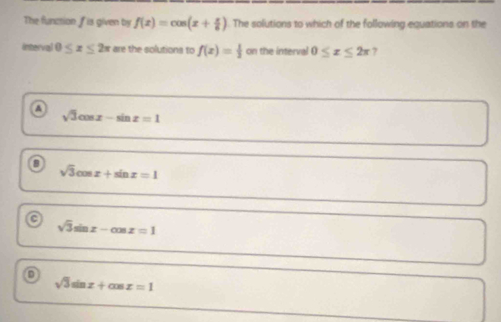 The function f is given by f(x)=cos (x+ π /6 ) The solutions to which of the following equations on the
Interval 0≤ x≤ 2π are the solutions to f(x)= 1/2  on the interval 0≤ x≤ 2π ?
a
sqrt(3)cos x-sin x=1
a sqrt(3)cos x+sin x=1
a sqrt(3)sin x-cos x=1
o
sqrt(3)sin x+cos x=1