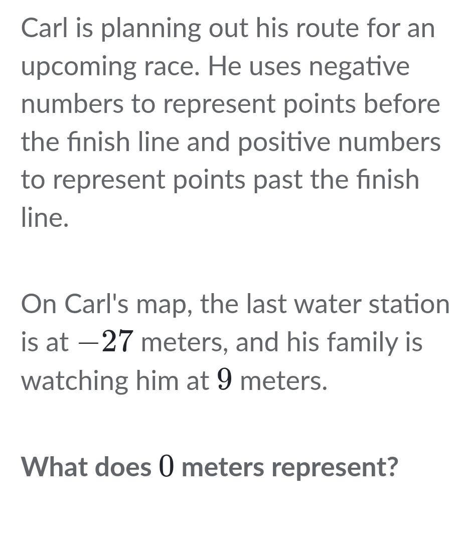 Carl is planning out his route for an 
upcoming race. He uses negative 
numbers to represent points before 
the fınish line and positive numbers 
to represent points past the fınish 
line. 
On Carl's map, the last water station 
is at —27 meters, and his family is 
watching him at 9 meters. 
What does 0 meters represent?