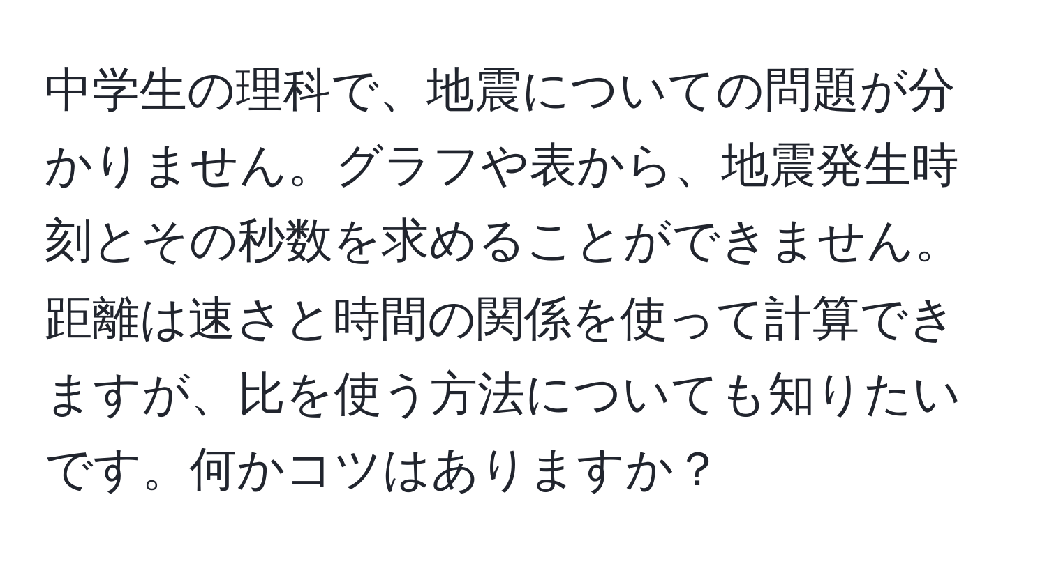 中学生の理科で、地震についての問題が分かりません。グラフや表から、地震発生時刻とその秒数を求めることができません。距離は速さと時間の関係を使って計算できますが、比を使う方法についても知りたいです。何かコツはありますか？