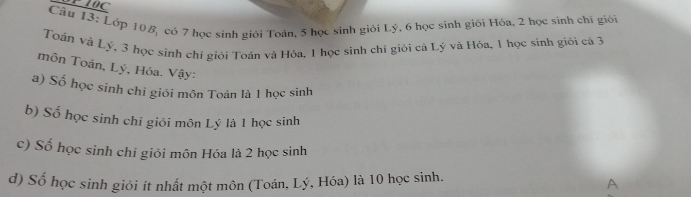 SPI0C 
Câu 13: Lớp 10B, có 7 học sinh giỏi Toán, 5 học sinh giỏi Lý, 6 học sinh giỏi Hóa, 2 học sinh chi giỏi 
Toán và Lý, 3 học sinh chỉ giỏi Toán và Hóa, 1 học sinh chỉ giỏi cả Lý và Hóa, 1 học sinh giỏi cả 3
môn Toán, Lý, Hóa. Vậy: 
a) Số học sinh chi giỏi môn Toán là 1 học sinh 
b) Số học sinh chỉ giỏi môn Lý là 1 học sinh 
c) Số học sinh chi giỏi môn Hóa là 2 học sinh 
d) Số học sinh giỏi ít nhất một môn (Toán, Lý, Hóa) là 10 học sinh. 
A