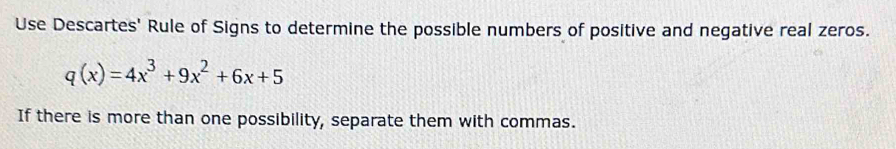 Use Descartes' Rule of Signs to determine the possible numbers of positive and negative real zeros.
q(x)=4x^3+9x^2+6x+5
If there is more than one possibility, separate them with commas.