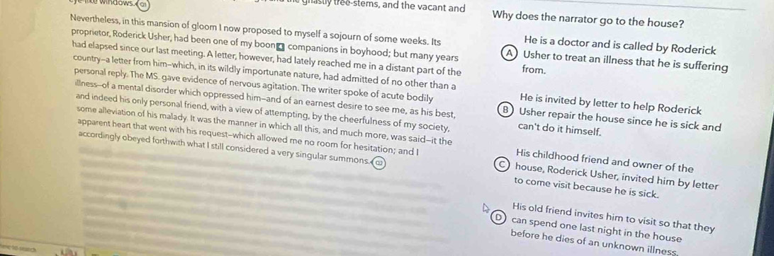 windows. A Usher to treat an illness that he is suffering
He is a doctor and is called by Roderick
proprietor, Roderick Usher, had been one of my boon companions in boyhood; but many years from.
had elapsed since our last meeting. A letter, however, had lately reached me in a distant part of the
country--a letter from him-which, in its wildly importunate nature, had admitted of no other than a He is invited by letter to help Roderick
personal reply. The MS. gave evidence of nervous agitation. The writer spoke of acute bodily B Usher repair the house since he is sick and
illness--of a mental disorder which oppressed him--and of an earnest desire to see me, as his best,
and indeed his only personal friend, with a view of attempting, by the cheerfulness of my society, can't do it himself.
some alleviation of his malady. It was the manner in which all this, and much more, was said--it the His childhood friend and owner of the
apparent heart that went with his request--which allowed me no room for hesitation; and I C) house, Roderick Usher, invited him by letter
accordingly obeyed forthwith what I still considered a very singular summons. o to come visit because he is sick.
His old friend invites him to visit so that they
D) can spend one last night in the house
before he dies of an unknown illness
me to reard