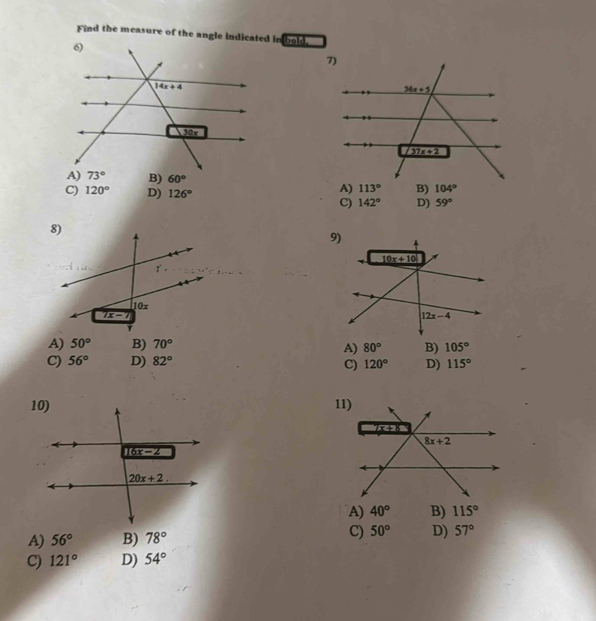 Find the measure of the angle indicated in bold.
B) 60° B) 104°

C) 120° D) 126° 59°
C) 142° D)
A) 50° B) 70°
A) 80° B) 105°
C) 56° D) 82° 120° D) 115°
C)
A) 40° B) 115°
A) 56° B) 78°
C) 50° D) 57°
C) 121° D) 54°